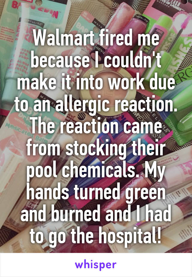 Walmart fired me because I couldn't make it into work due to an allergic reaction. The reaction came from stocking their pool chemicals. My hands turned green and burned and I had to go the hospital!