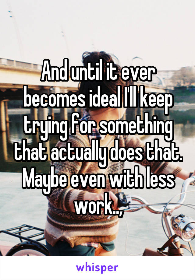 And until it ever becomes ideal I'll keep trying for something that actually does that. Maybe even with less work..,