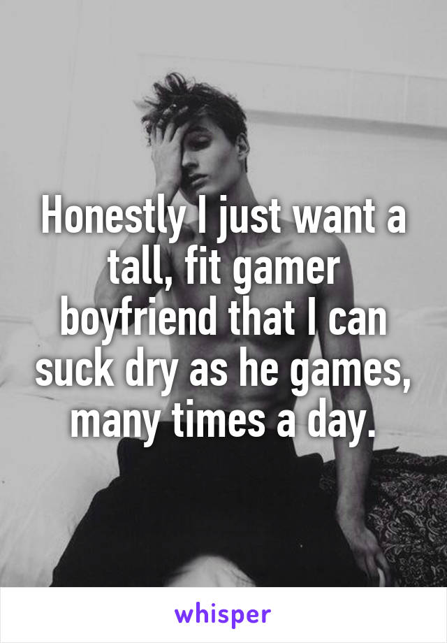 Honestly I just want a tall, fit gamer boyfriend that I can suck dry as he games, many times a day.