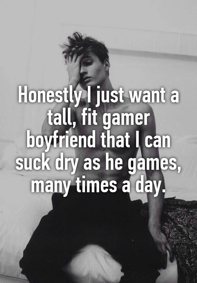 Honestly I just want a tall, fit gamer boyfriend that I can suck dry as he games, many times a day.