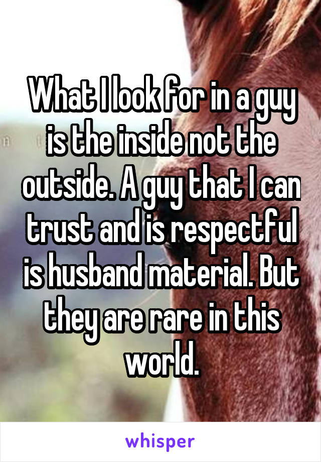 What I look for in a guy is the inside not the outside. A guy that I can trust and is respectful is husband material. But they are rare in this world.