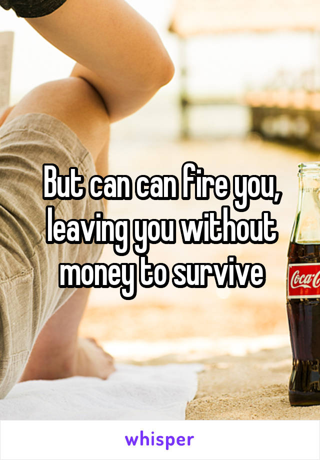 But can can fire you, leaving you without money to survive