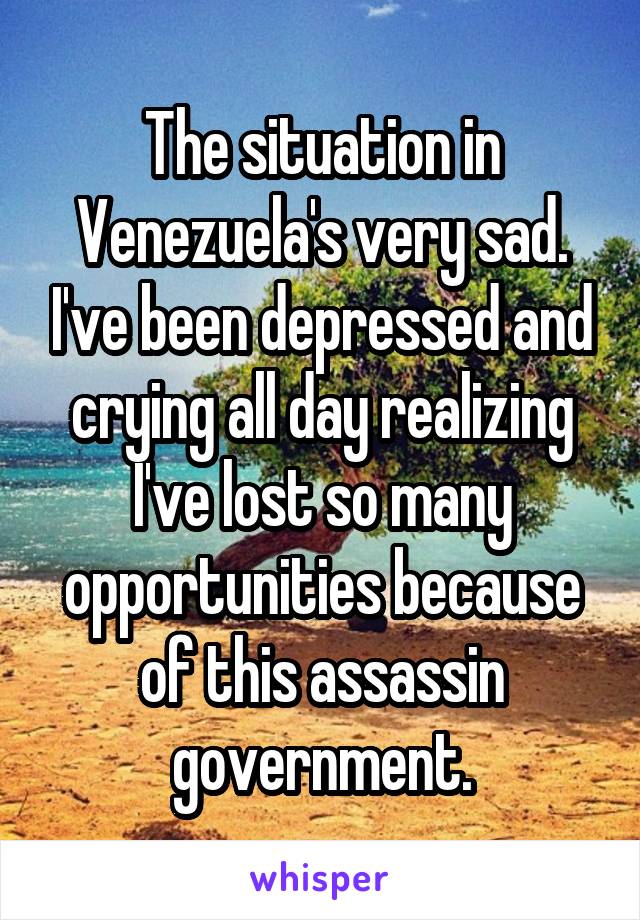 The situation in Venezuela's very sad. I've been depressed and crying all day realizing I've lost so many opportunities because of this assassin government.