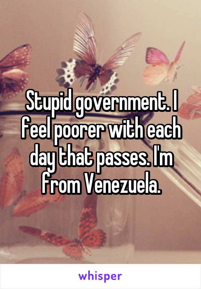 Stupid government. I feel poorer with each day that passes. I'm from Venezuela.