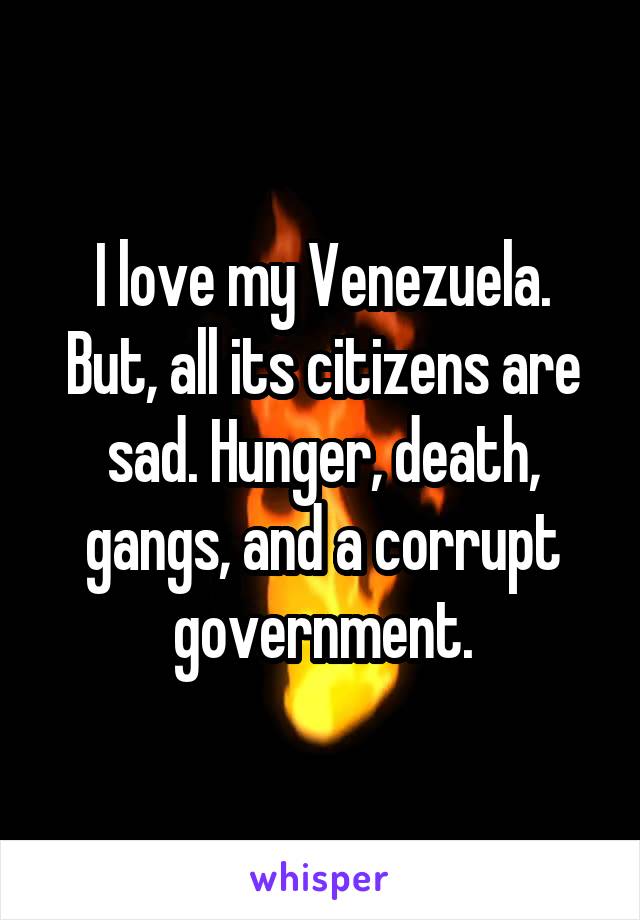 I love my Venezuela. But, all its citizens are sad. Hunger, death, gangs, and a corrupt government.