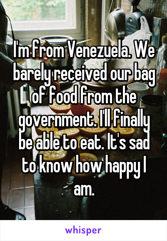I'm from Venezuela. We barely received our bag of food from the government. I'll finally be able to eat. It's sad to know how happy I am.