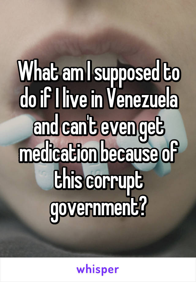 What am I supposed to do if I live in Venezuela and can't even get medication because of this corrupt government?
