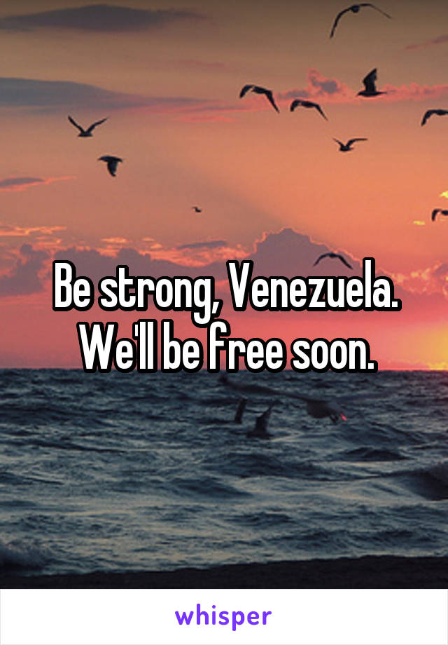 Be strong, Venezuela. We'll be free soon.