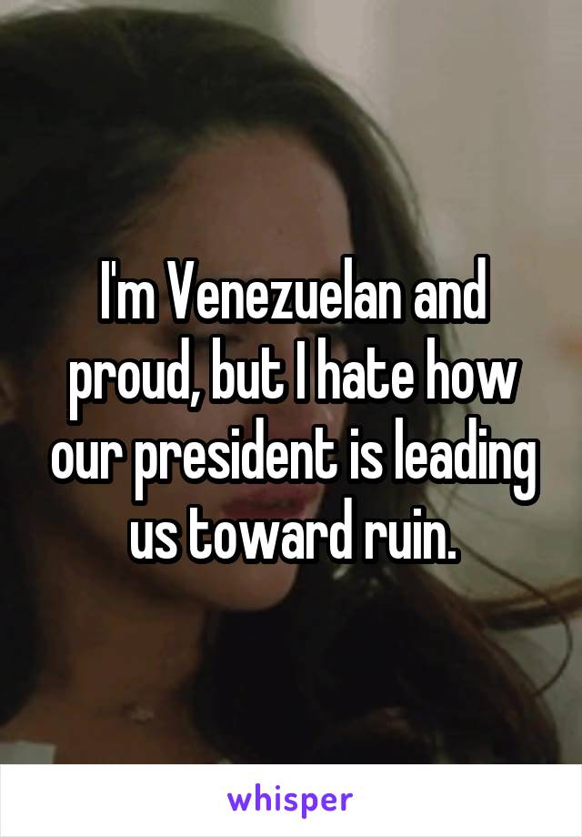 I'm Venezuelan and proud, but I hate how our president is leading us toward ruin.