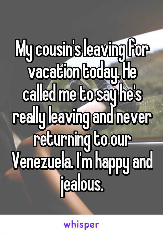 My cousin's leaving for vacation today. He called me to say he's really leaving and never returning to our Venezuela. I'm happy and jealous.