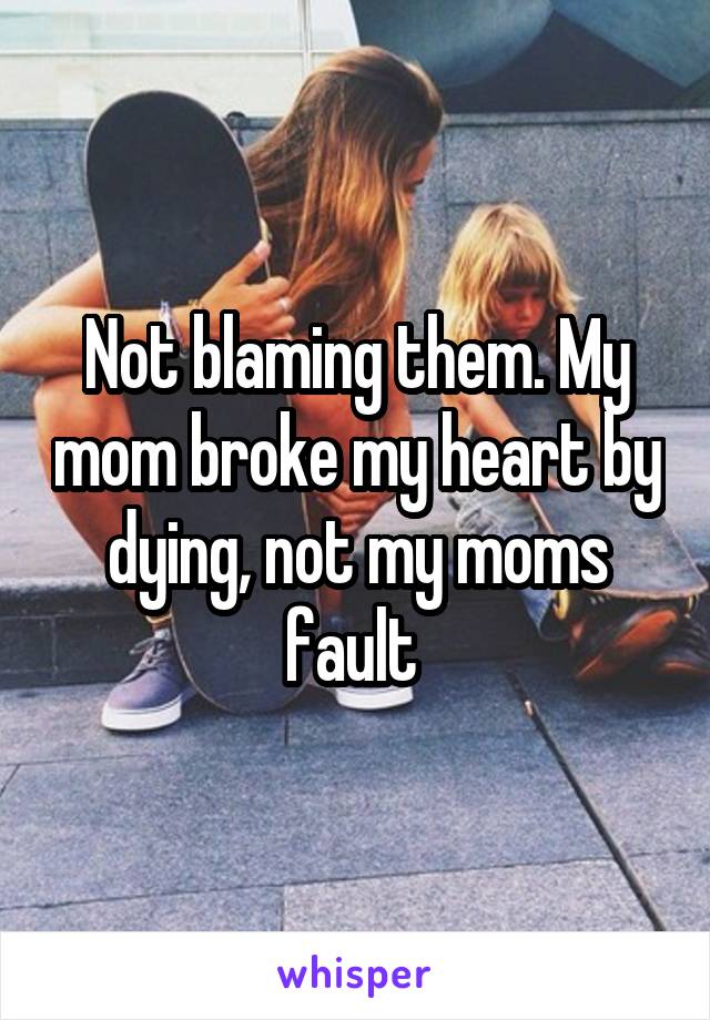 Not blaming them. My mom broke my heart by dying, not my moms fault 