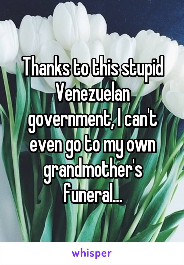 Thanks to this stupid Venezuelan government, I can't even go to my own grandmother's funeral...