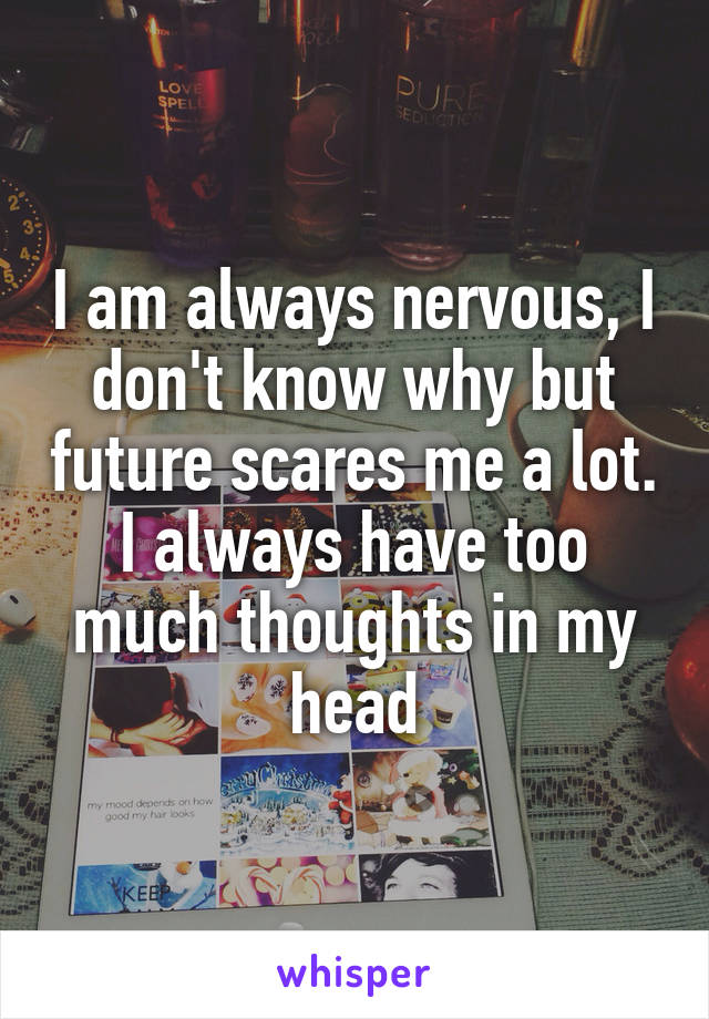 I am always nervous, I don't know why but future scares me a lot. I always have too much thoughts in my head