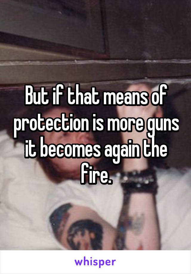 But if that means of protection is more guns it becomes again the fire.