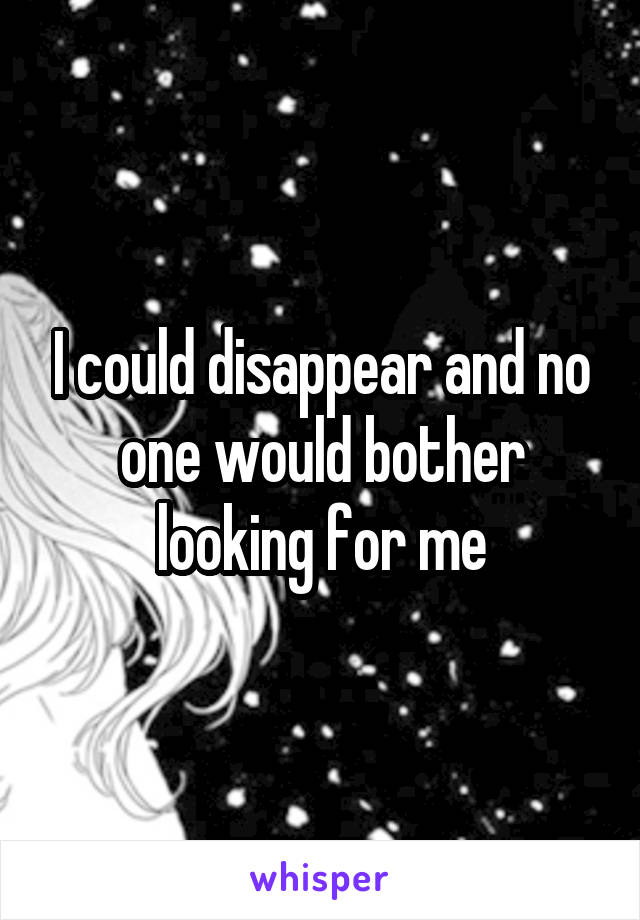 I could disappear and no one would bother looking for me