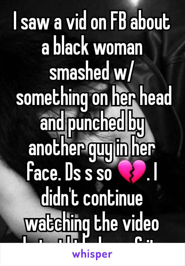 I saw a vid on FB about a black woman smashed w/
 something on her head and punched by another guy in her face. Ds s so 💔. I didn't continue watching the video but stl thnkng of it.