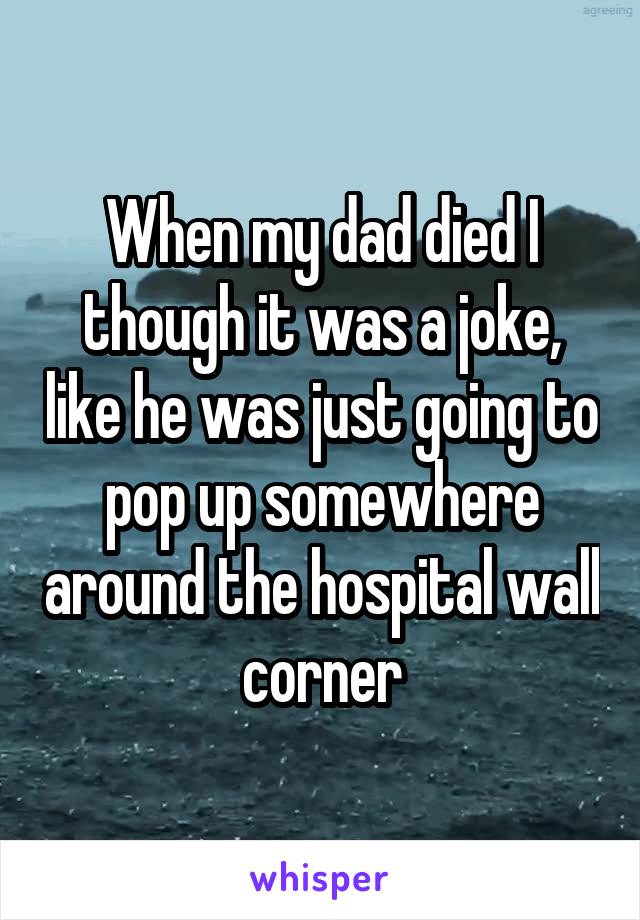When my dad died I though it was a joke, like he was just going to pop up somewhere around the hospital wall corner