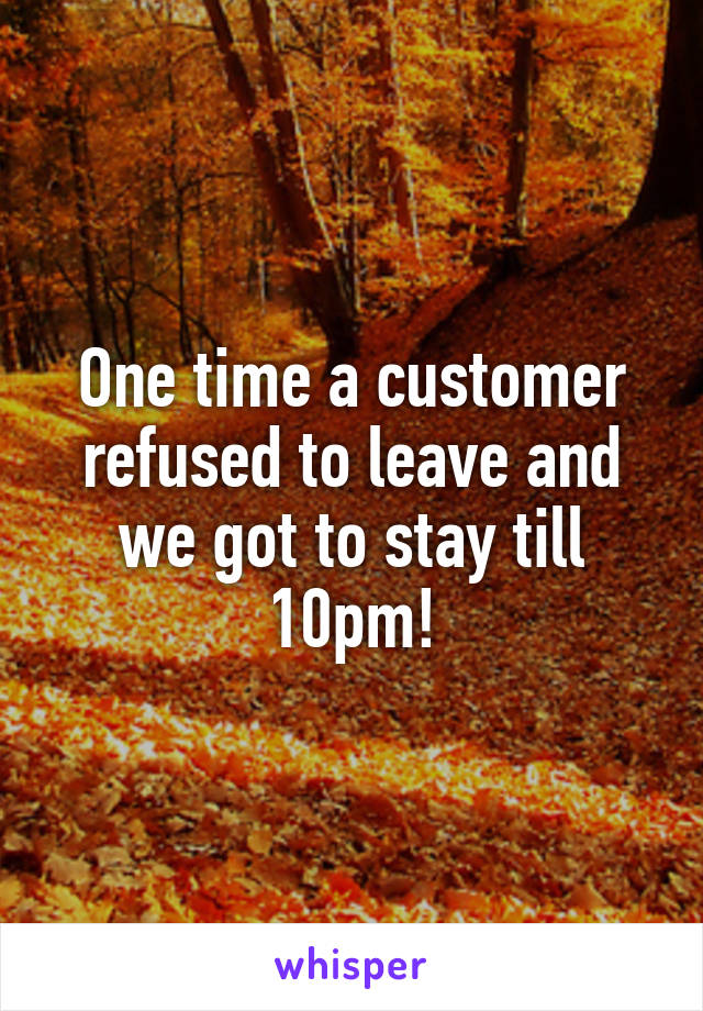 One time a customer refused to leave and we got to stay till 10pm!