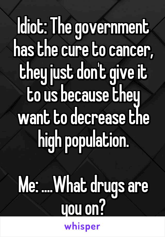 Idiot: The government has the cure to cancer, they just don't give it to us because they want to decrease the high population.

Me: ....What drugs are you on?