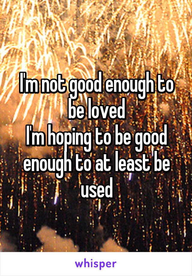 I'm not good enough to be loved
I'm hoping to be good enough to at least be used