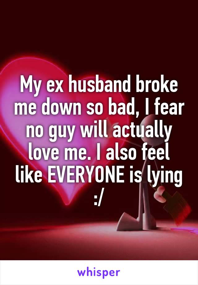 My ex husband broke me down so bad, I fear no guy will actually love me. I also feel like EVERYONE is lying :/