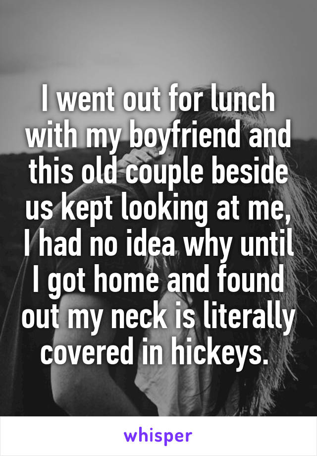 I went out for lunch with my boyfriend and this old couple beside us kept looking at me, I had no idea why until I got home and found out my neck is literally covered in hickeys. 