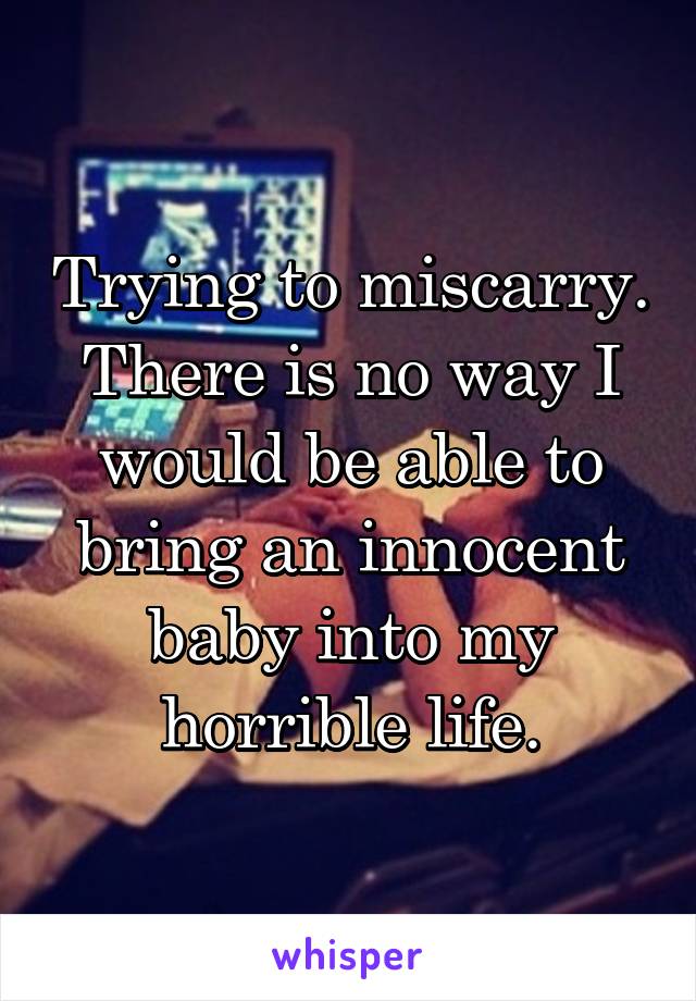 Trying to miscarry. There is no way I would be able to bring an innocent baby into my horrible life.