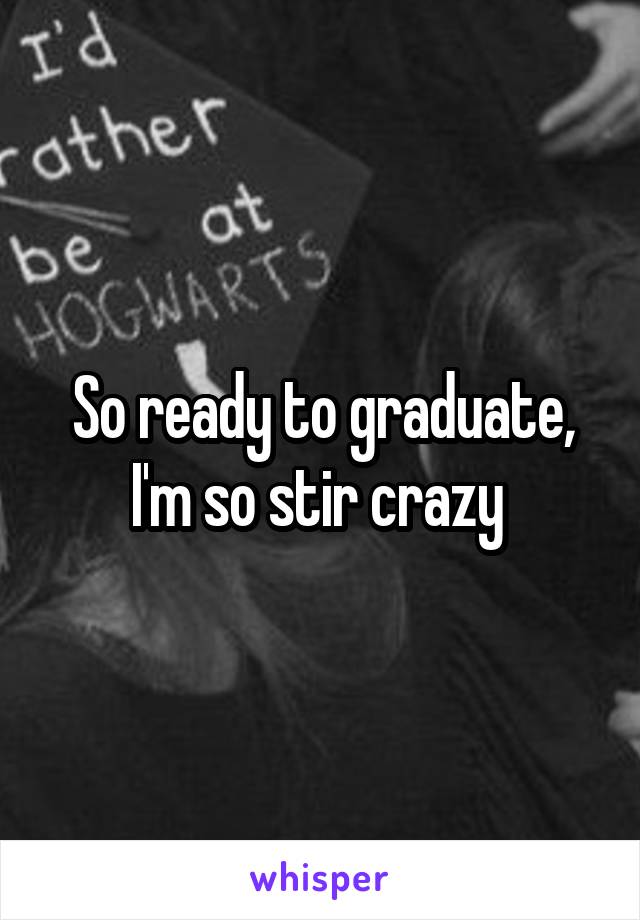 So ready to graduate, I'm so stir crazy 