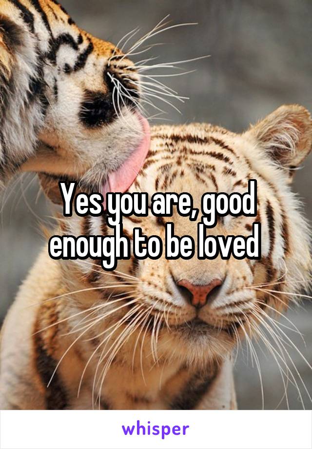 Yes you are, good enough to be loved 