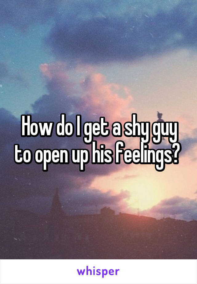 How do I get a shy guy to open up his feelings? 