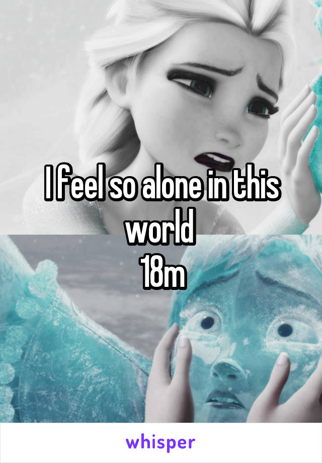 I feel so alone in this world 
18m