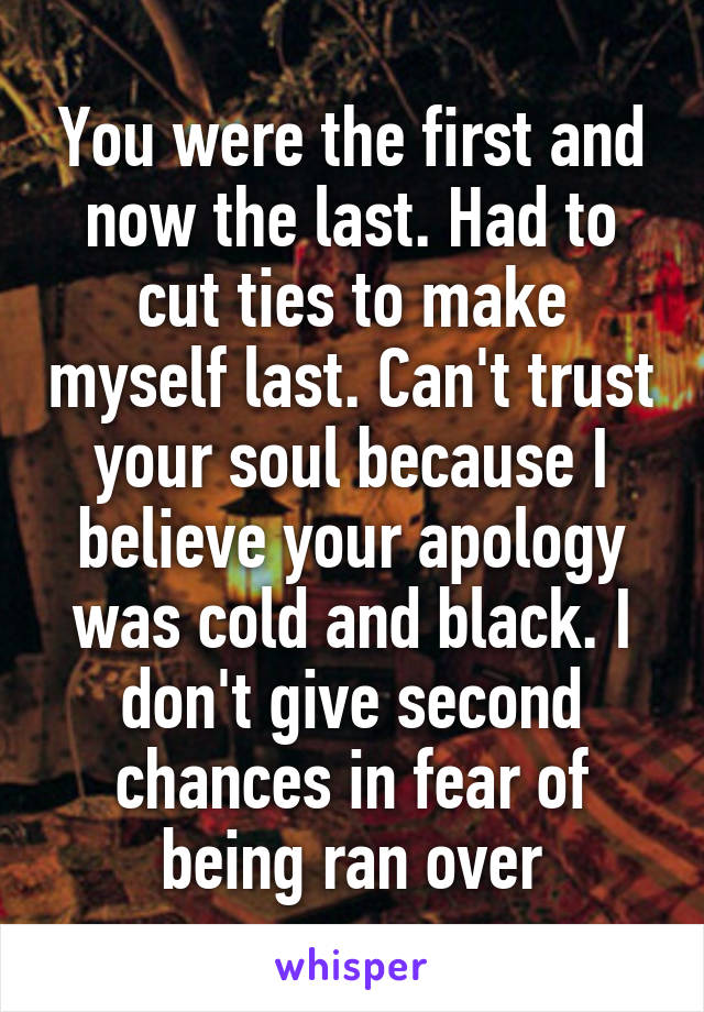 You were the first and now the last. Had to cut ties to make myself last. Can't trust your soul because I believe your apology was cold and black. I don't give second chances in fear of being ran over