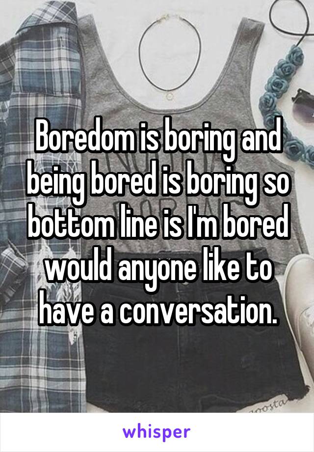 Boredom is boring and being bored is boring so bottom line is I'm bored would anyone like to have a conversation.