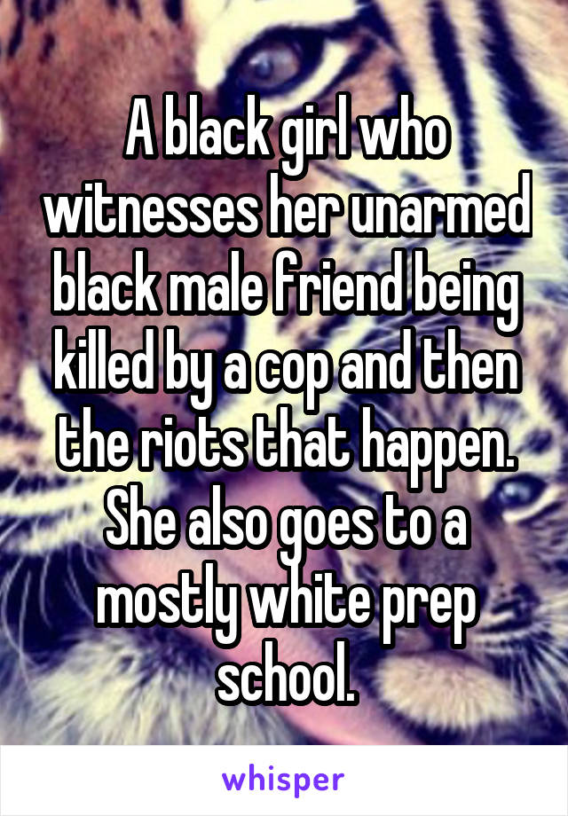 A black girl who witnesses her unarmed black male friend being killed by a cop and then the riots that happen. She also goes to a mostly white prep school.