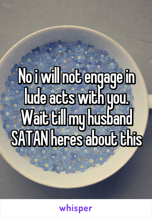 No i will not engage in lude acts with you. Wait till my husband SATAN heres about this