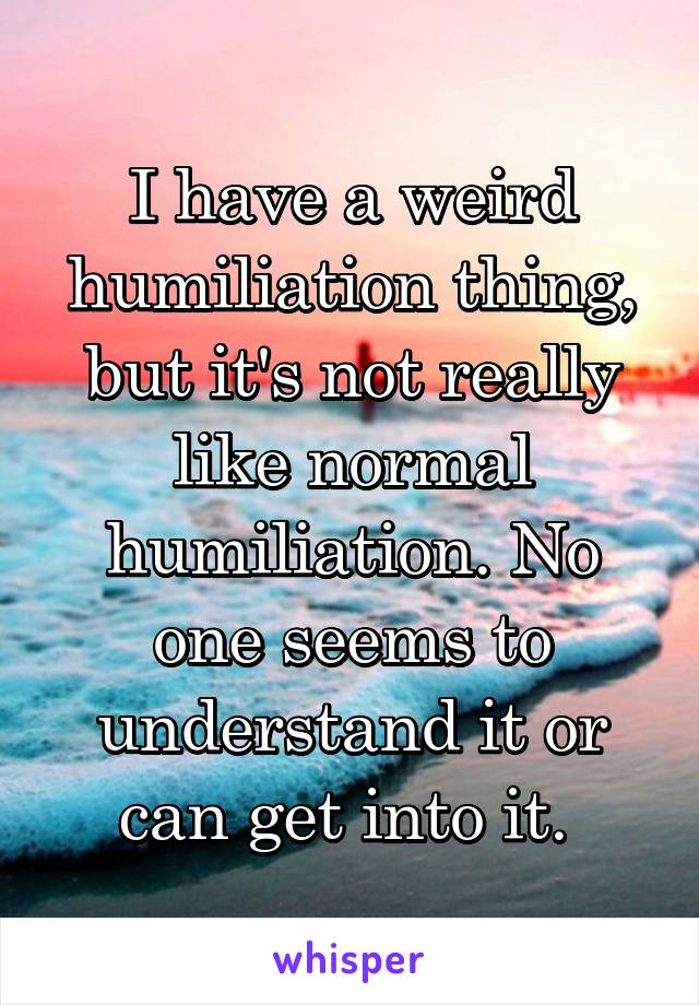 I have a weird humiliation thing, but it's not really like normal humiliation. No one seems to understand it or can get into it. 