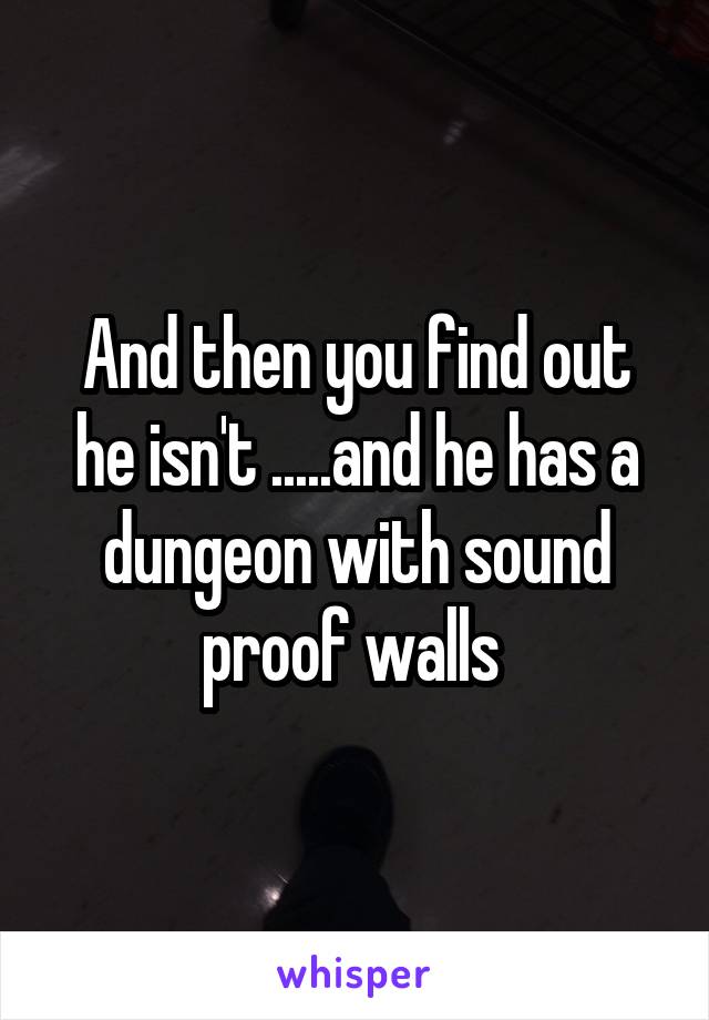 And then you find out he isn't .....and he has a dungeon with sound proof walls 