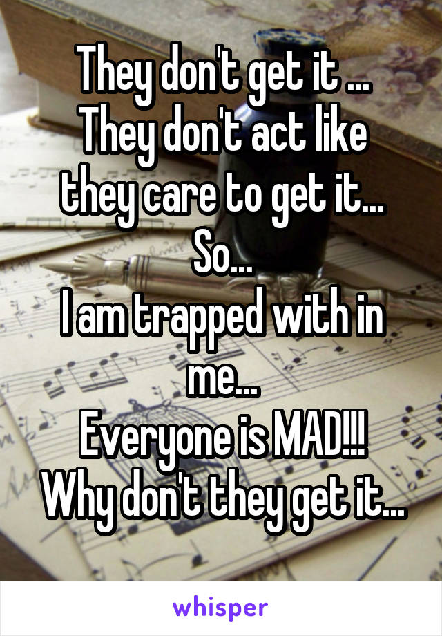 They don't get it ...
They don't act like they care to get it...
So...
I am trapped with in me...
Everyone is MAD!!!
Why don't they get it...
