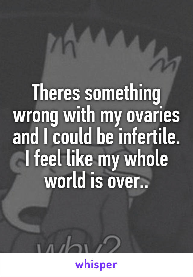 Theres something wrong with my ovaries and I could be infertile. I feel like my whole world is over..