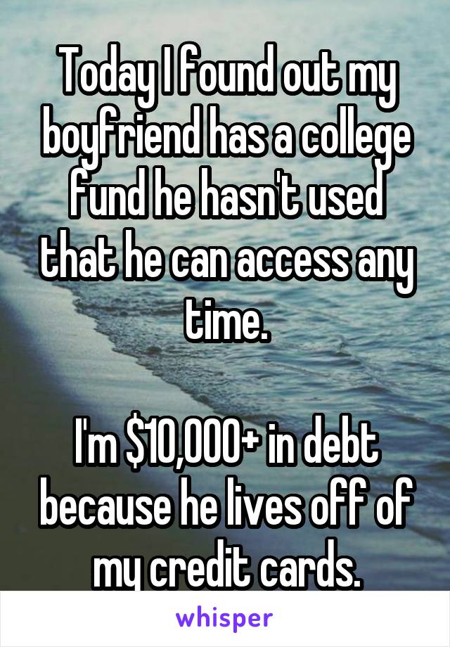Today I found out my boyfriend has a college fund he hasn't used that he can access any time.

I'm $10,000+ in debt because he lives off of my credit cards.