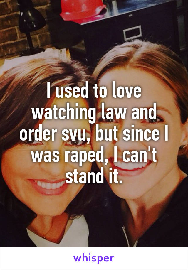 I used to love watching law and order svu, but since I was raped, I can't stand it.