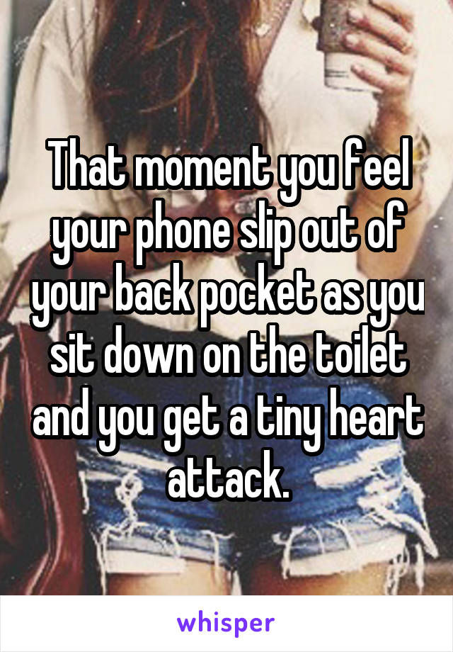 That moment you feel your phone slip out of your back pocket as you sit down on the toilet and you get a tiny heart attack.