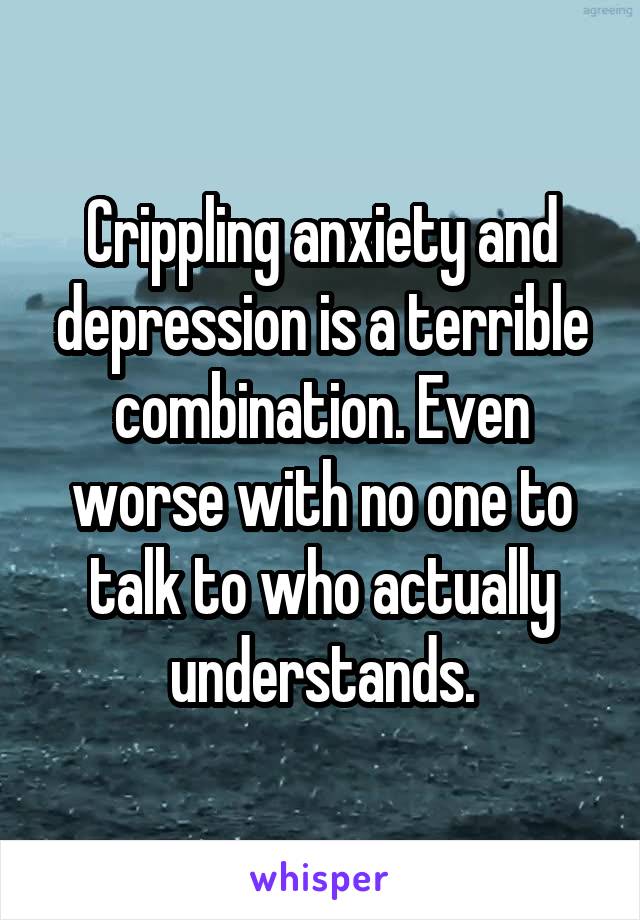 Crippling anxiety and depression is a terrible combination. Even worse with no one to talk to who actually understands.