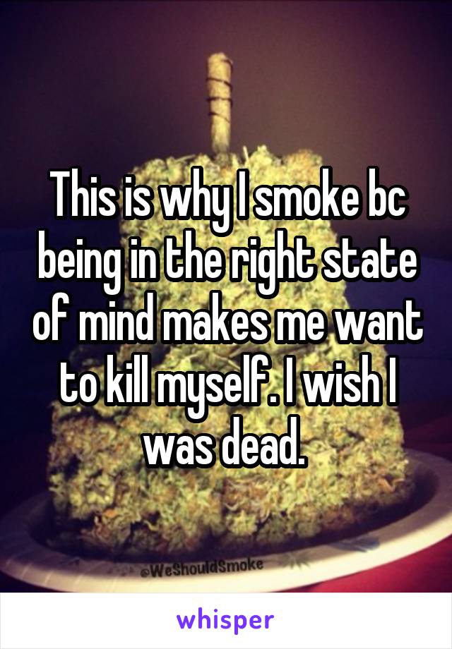 This is why I smoke bc being in the right state of mind makes me want to kill myself. I wish I was dead. 