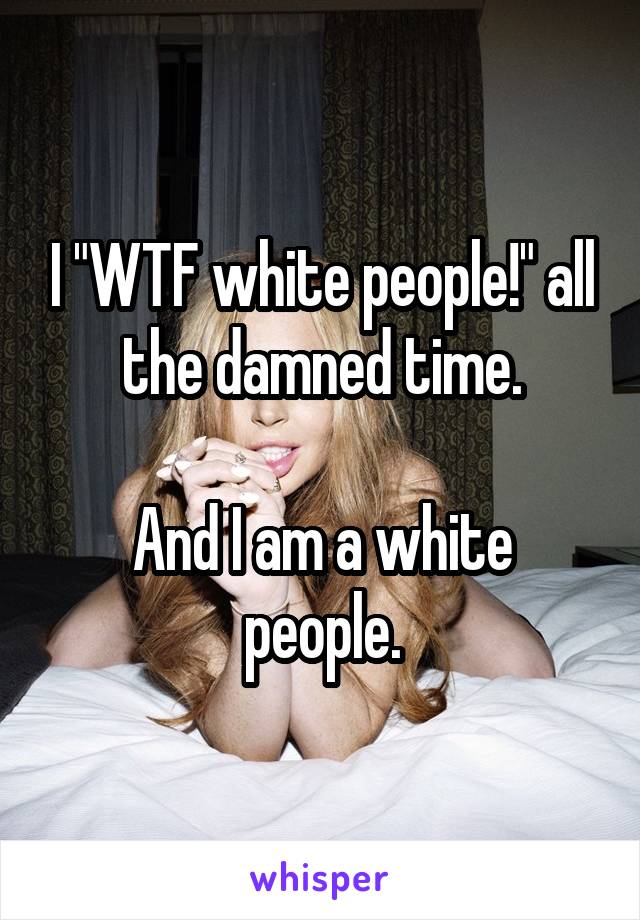 I "WTF white people!" all the damned time.

And I am a white people.