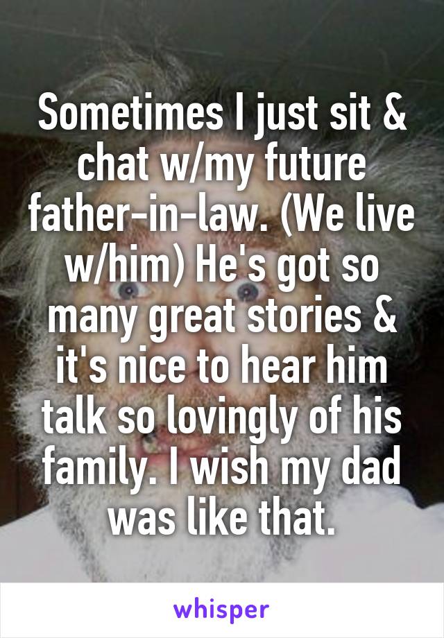 Sometimes I just sit & chat w/my future father-in-law. (We live w/him) He's got so many great stories & it's nice to hear him talk so lovingly of his family. I wish my dad was like that.