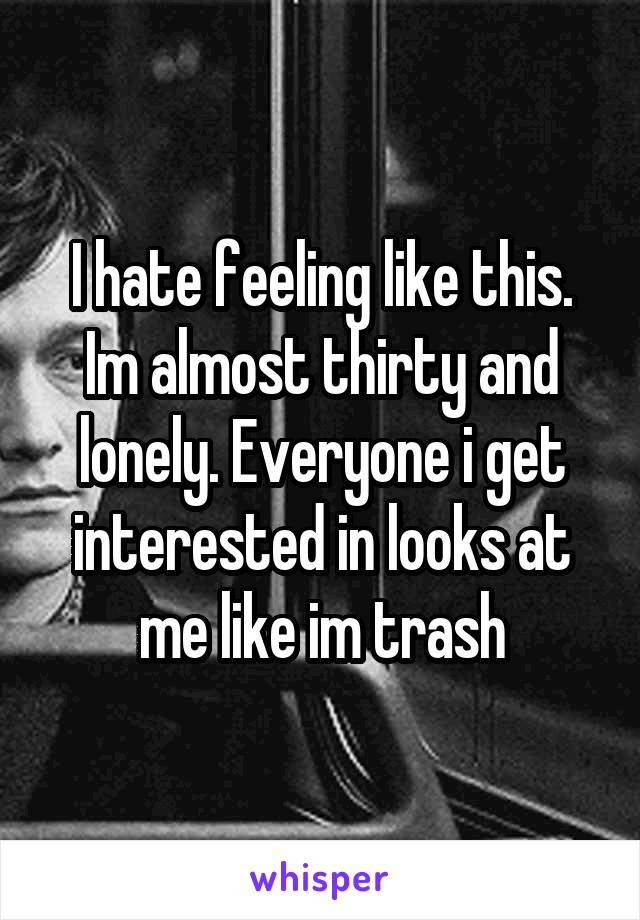 I hate feeling like this. Im almost thirty and lonely. Everyone i get interested in looks at me like im trash