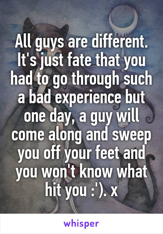 All guys are different. It's just fate that you had to go through such a bad experience but one day, a guy will come along and sweep you off your feet and you won't know what hit you :'). x