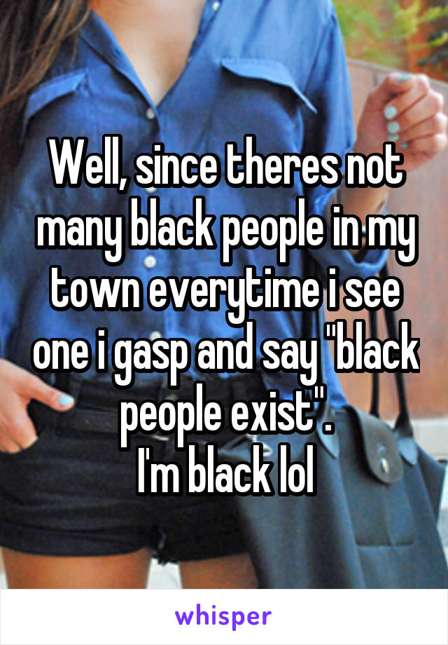 Well, since theres not many black people in my town everytime i see one i gasp and say "black people exist".
I'm black lol