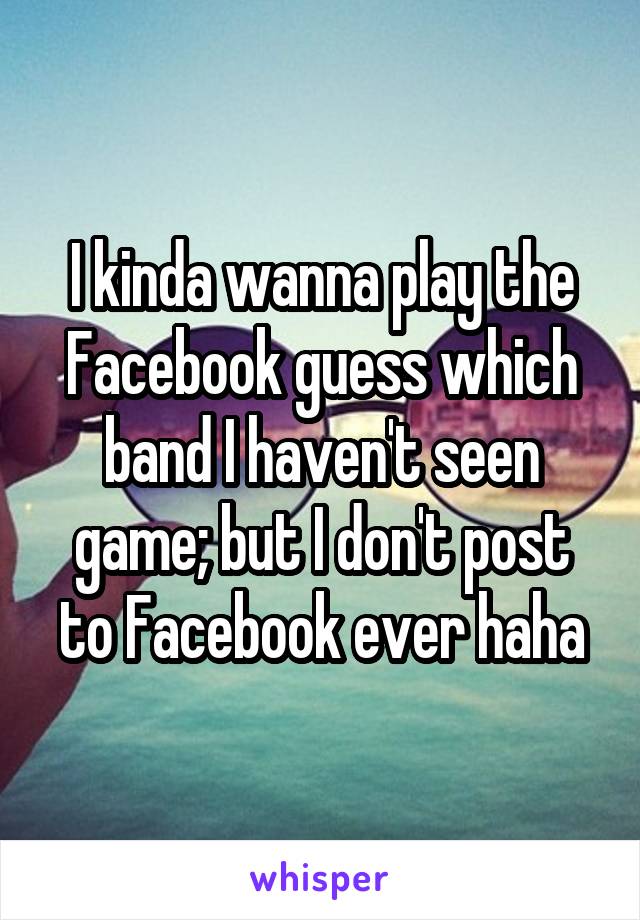 I kinda wanna play the Facebook guess which band I haven't seen game; but I don't post to Facebook ever haha